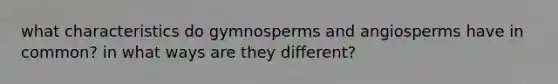 what characteristics do gymnosperms and angiosperms have in common? in what ways are they different?