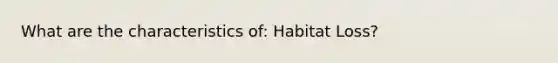 What are the characteristics of: Habitat Loss?