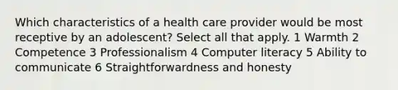 Which characteristics of a health care provider would be most receptive by an adolescent? Select all that apply. 1 Warmth 2 Competence 3 Professionalism 4 Computer literacy 5 Ability to communicate 6 Straightforwardness and honesty