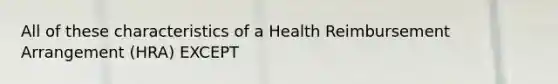 All of these characteristics of a Health Reimbursement Arrangement (HRA) EXCEPT