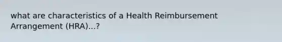 what are characteristics of a Health Reimbursement Arrangement (HRA)...?