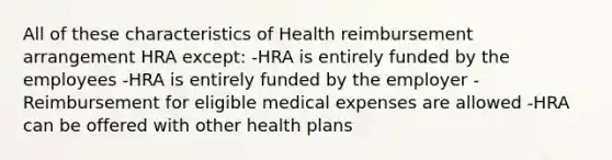 All of these characteristics of Health reimbursement arrangement HRA except: -HRA is entirely funded by the employees -HRA is entirely funded by the employer -Reimbursement for eligible medical expenses are allowed -HRA can be offered with other health plans