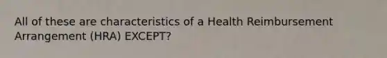 All of these are characteristics of a Health Reimbursement Arrangement (HRA) EXCEPT?