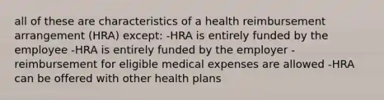 all of these are characteristics of a health reimbursement arrangement (HRA) except: -HRA is entirely funded by the employee -HRA is entirely funded by the employer -reimbursement for eligible medical expenses are allowed -HRA can be offered with other health plans