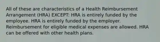 All of these are characteristics of a Health Reimbursement Arrangement (HRA) EXCEPT: HRA is entirely funded by the employee. HRA is entirely funded by the employer. Reimbursement for eligible medical expenses are allowed. HRA can be offered with other health plans.