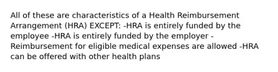 All of these are characteristics of a Health Reimbursement Arrangement (HRA) EXCEPT: -HRA is entirely funded by the employee -HRA is entirely funded by the employer -Reimbursement for eligible medical expenses are allowed -HRA can be offered with other health plans