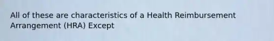 All of these are characteristics of a Health Reimbursement Arrangement (HRA) Except