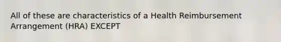 All of these are characteristics of a Health Reimbursement Arrangement (HRA) EXCEPT