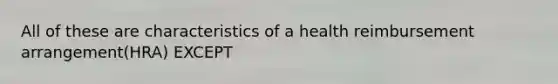 All of these are characteristics of a health reimbursement arrangement(HRA) EXCEPT