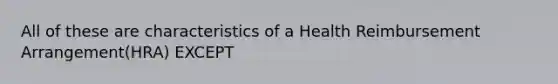 All of these are characteristics of a Health Reimbursement Arrangement(HRA) EXCEPT