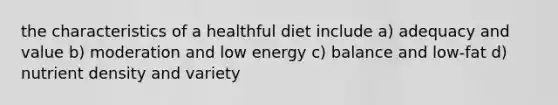 the characteristics of a healthful diet include a) adequacy and value b) moderation and low energy c) balance and low-fat d) nutrient density and variety