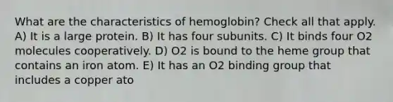 What are the characteristics of hemoglobin? Check all that apply. A) It is a large protein. B) It has four subunits. C) It binds four O2 molecules cooperatively. D) O2 is bound to the heme group that contains an iron atom. E) It has an O2 binding group that includes a copper ato