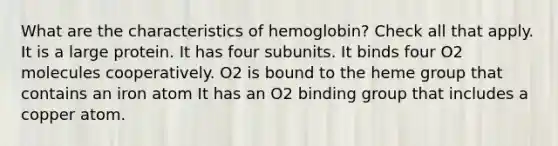 What are the characteristics of hemoglobin? Check all that apply. It is a large protein. It has four subunits. It binds four O2 molecules cooperatively. O2 is bound to the heme group that contains an iron atom It has an O2 binding group that includes a copper atom.