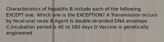 Characteristics of hepatitis B include each of the following EXCEPT one. Which one is the EXCEPTION? A.Transmission occurs by fecal-oral route B.Agent is double-stranded DNA envelope C.Incubation period is 45 to 160 days D.Vaccine is genetically engineered