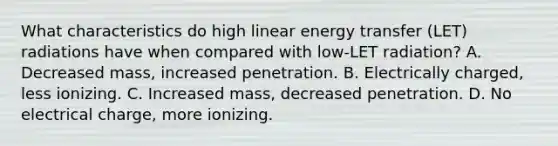 What characteristics do high linear energy transfer (LET) radiations have when compared with low-LET radiation? A. Decreased mass, increased penetration. B. Electrically charged, less ionizing. C. Increased mass, decreased penetration. D. No electrical charge, more ionizing.