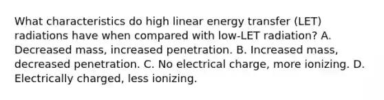 What characteristics do high linear energy transfer (LET) radiations have when compared with low-LET radiation? A. Decreased mass, increased penetration. B. Increased mass, decreased penetration. C. No electrical charge, more ionizing. D. Electrically charged, less ionizing.