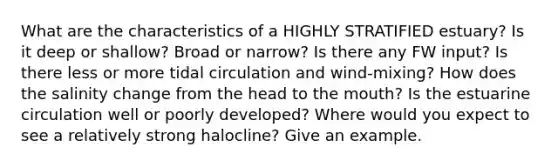 What are the characteristics of a HIGHLY STRATIFIED estuary? Is it deep or shallow? Broad or narrow? Is there any FW input? Is there less or more tidal circulation and wind-mixing? How does the salinity change from the head to the mouth? Is the estuarine circulation well or poorly developed? Where would you expect to see a relatively strong halocline? Give an example.