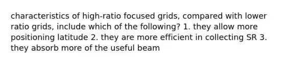 characteristics of high-ratio focused grids, compared with lower ratio grids, include which of the following? 1. they allow more positioning latitude 2. they are more efficient in collecting SR 3. they absorb more of the useful beam