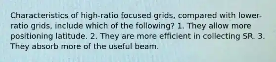 Characteristics of high-ratio focused grids, compared with lower-ratio grids, include which of the following? 1. They allow more positioning latitude. 2. They are more efficient in collecting SR. 3. They absorb more of the useful beam.