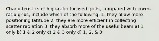 Characteristics of high-ratio focused grids, compared with lower-ratio grids, include which of the following: 1. they allow more positioning latitude 2. they are more efficient in collecting scatter radiation 3. they absorb more of the useful beam a) 1 only b) 1 & 2 only c) 2 & 3 only d) 1, 2, & 3