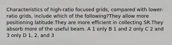 Characteristics of high-ratio focused grids, compared with lower-ratio grids, include which of the following?They allow more positioning latitude.They are more efficient in collecting SR.They absorb more of the useful beam. A 1 only B 1 and 2 only C 2 and 3 only D 1, 2, and 3