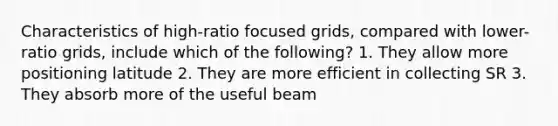 Characteristics of high-ratio focused grids, compared with lower-ratio grids, include which of the following? 1. They allow more positioning latitude 2. They are more efficient in collecting SR 3. They absorb more of the useful beam