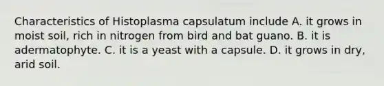 Characteristics of Histoplasma capsulatum include A. it grows in moist soil, rich in nitrogen from bird and bat guano. B. it is adermatophyte. C. it is a yeast with a capsule. D. it grows in dry, arid soil.