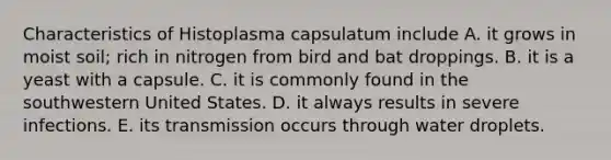 Characteristics of Histoplasma capsulatum include A. it grows in moist soil; rich in nitrogen from bird and bat droppings. B. it is a yeast with a capsule. C. it is commonly found in the southwestern United States. D. it always results in severe infections. E. its transmission occurs through water droplets.