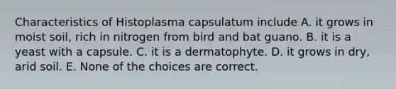 Characteristics of Histoplasma capsulatum include A. it grows in moist soil, rich in nitrogen from bird and bat guano. B. it is a yeast with a capsule. C. it is a dermatophyte. D. it grows in dry, arid soil. E. None of the choices are correct.