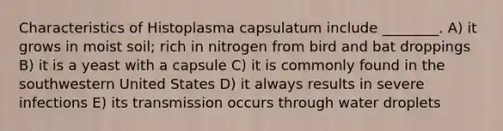 Characteristics of Histoplasma capsulatum include ________. A) it grows in moist soil; rich in nitrogen from bird and bat droppings B) it is a yeast with a capsule C) it is commonly found in the southwestern United States D) it always results in severe infections E) its transmission occurs through water droplets