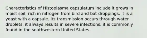 Characteristics of Histoplasma capsulatum include it grows in moist soil; rich in nitrogen from bird and bat droppings. it is a yeast with a capsule. its transmission occurs through water droplets. it always results in severe infections. it is commonly found in the southwestern United States.