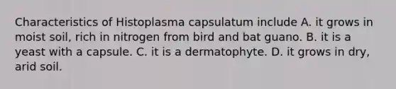 Characteristics of Histoplasma capsulatum include A. it grows in moist soil, rich in nitrogen from bird and bat guano. B. it is a yeast with a capsule. C. it is a dermatophyte. D. it grows in dry, arid soil.