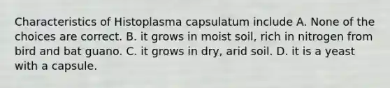 Characteristics of Histoplasma capsulatum include A. None of the choices are correct. B. it grows in moist soil, rich in nitrogen from bird and bat guano. C. it grows in dry, arid soil. D. it is a yeast with a capsule.