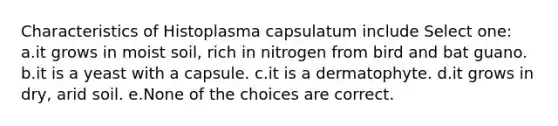 Characteristics of Histoplasma capsulatum include Select one: a.it grows in moist soil, rich in nitrogen from bird and bat guano. b.it is a yeast with a capsule. c.it is a dermatophyte. d.it grows in dry, arid soil. e.None of the choices are correct.