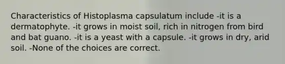 Characteristics of Histoplasma capsulatum include -it is a dermatophyte. -it grows in moist soil, rich in nitrogen from bird and bat guano. -it is a yeast with a capsule. -it grows in dry, arid soil. -None of the choices are correct.