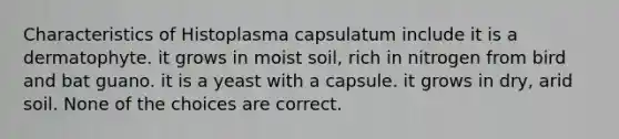 Characteristics of Histoplasma capsulatum include it is a dermatophyte. it grows in moist soil, rich in nitrogen from bird and bat guano. it is a yeast with a capsule. it grows in dry, arid soil. None of the choices are correct.