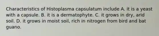 Characteristics of Histoplasma capsulatum include A. it is a yeast with a capsule. B. it is a dermatophyte. C. it grows in dry, arid soil. D. it grows in moist soil, rich in nitrogen from bird and bat guano.