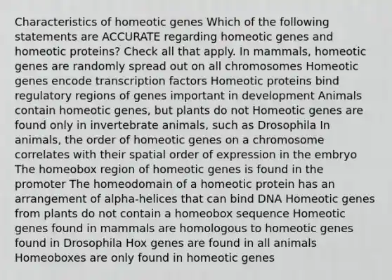 Characteristics of homeotic genes Which of the following statements are ACCURATE regarding homeotic genes and homeotic proteins? Check all that apply. In mammals, homeotic genes are randomly spread out on all chromosomes Homeotic genes encode transcription factors Homeotic proteins bind regulatory regions of genes important in development Animals contain homeotic genes, but plants do not Homeotic genes are found only in invertebrate animals, such as Drosophila In animals, the order of homeotic genes on a chromosome correlates with their spatial order of expression in the embryo The homeobox region of homeotic genes is found in the promoter The homeodomain of a homeotic protein has an arrangement of alpha-helices that can bind DNA Homeotic genes from plants do not contain a homeobox sequence Homeotic genes found in mammals are homologous to homeotic genes found in Drosophila Hox genes are found in all animals Homeoboxes are only found in homeotic genes