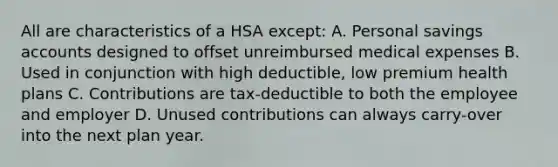 All are characteristics of a HSA except: A. Personal savings accounts designed to offset unreimbursed medical expenses B. Used in conjunction with high deductible, low premium health plans C. Contributions are tax-deductible to both the employee and employer D. Unused contributions can always carry-over into the next plan year.