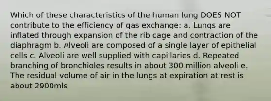 Which of these characteristics of the human lung DOES NOT contribute to the efficiency of gas exchange: a. Lungs are inflated through expansion of the rib cage and contraction of the diaphragm b. Alveoli are composed of a single layer of epithelial cells c. Alveoli are well supplied with capillaries d. Repeated branching of bronchioles results in about 300 million alveoli e. The residual volume of air in the lungs at expiration at rest is about 2900mls