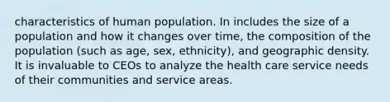 characteristics of human population. In includes the size of a population and how it changes over time, the composition of the population (such as age, sex, ethnicity), and geographic density. It is invaluable to CEOs to analyze the health care service needs of their communities and service areas.