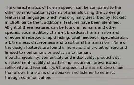 The characteristics of human speech can be compared to the other communication systems of animals using the 13 design features of language, which was originally described by Hockett in 1960. Since then, additional features have been identified. §Eight of these features can be found in humans and other species: vocal-auditory channel, broadcast transmission and directional reception, rapid fading, total feedback, specialization, arbitrariness, discreteness and traditional transmission. §Nine of the design features are found in humans and are either rare and limited to nonhumans or exclusive to humans: interchangeability, semanticity and indexicality, productivity, displacement, duality of patterning, recursion, prevarication, reflexivity and learnability. §The speech chain is a 6-step chain that allows the brains of a speaker and listener to connect through communication.