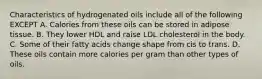 Characteristics of hydrogenated oils include all of the following EXCEPT A. Calories from these oils can be stored in adipose tissue. B. They lower HDL and raise LDL cholesterol in the body. C. Some of their fatty acids change shape from cis to trans. D. These oils contain more calories per gram than other types of oils.