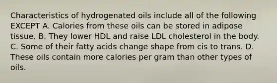 Characteristics of hydrogenated oils include all of the following EXCEPT A. Calories from these oils can be stored in adipose tissue. B. They lower HDL and raise LDL cholesterol in the body. C. Some of their fatty acids change shape from cis to trans. D. These oils contain more calories per gram than other types of oils.