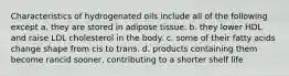 Characteristics of hydrogenated oils include all of the following except a. they are stored in adipose tissue. b. they lower HDL and raise LDL cholesterol in the body. c. some of their fatty acids change shape from cis to trans. d. products containing them become rancid sooner, contributing to a shorter shelf life