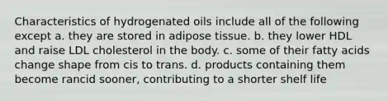 Characteristics of hydrogenated oils include all of the following except a. they are stored in adipose tissue. b. they lower HDL and raise LDL cholesterol in the body. c. some of their fatty acids change shape from cis to trans. d. products containing them become rancid sooner, contributing to a shorter shelf life