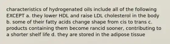 characteristics of hydrogenated oils include all of the following EXCEPT a. they lower HDL and raise LDL cholesterol in the body b. some of their fatty acids change shape from cis to trans c. products containing them become rancid sooner, contributing to a shorter shelf life d. they are stored in the adipose tissue