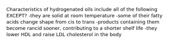 Characteristics of hydrogenated oils include all of the following EXCEPT? -they are solid at room temperature -some of their fatty acids change shape from cis to trans -products containing them become rancid sooner, contributing to a shorter shelf life -they lower HDL and raise LDL cholesterol in the body