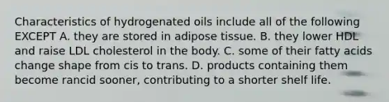 Characteristics of hydrogenated oils include all of the following EXCEPT A. they are stored in adipose tissue. B. they lower HDL and raise LDL cholesterol in the body. C. some of their fatty acids change shape from cis to trans. D. products containing them become rancid sooner, contributing to a shorter shelf life.