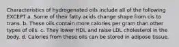 Characteristics of hydrogenated oils include all of the following EXCEPT a. Some of their fatty acids change shape from cis to trans. b. These oils contain more calories per gram than other types of oils. c. They lower HDL and raise LDL cholesterol in the body. d. Calories from these oils can be stored in adipose tissue.